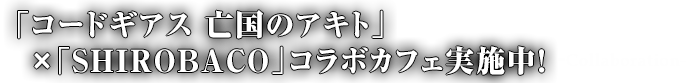 「コードギアス 亡国のアキト」×「SHIROBACO」コラボカフェ実施中！-collaboration-