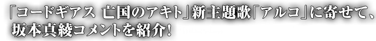 「コードギアス　亡国のアキト」新主題歌「アルコ」に寄せて、坂本真綾コメントを紹介！-Interview-