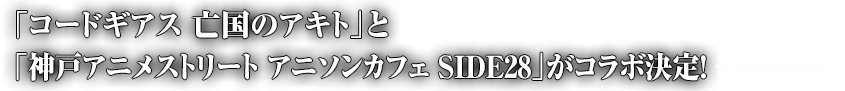「コードギアス 亡国のアキト」と「神戸アニメストリート　アニソンカフェ　SIDE28」がコラボ決定！-Collaboration-